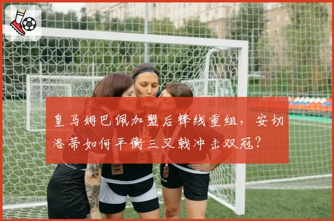 皇马姆巴佩加盟后锋线重组,安切洛蒂如何平衡三叉戟冲击双冠?