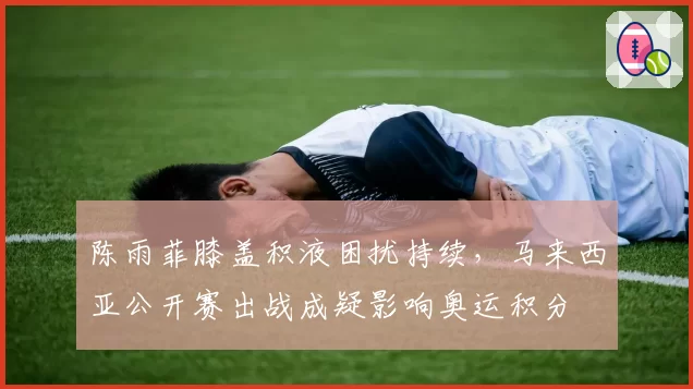 陈雨菲膝盖积液困扰持续,马来西亚公开赛出战成疑影响奥运积分