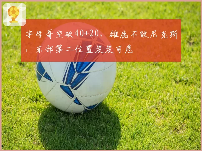 字母哥空砍40+20,雄鹿不敌尼克斯,东部第二位置岌岌可危