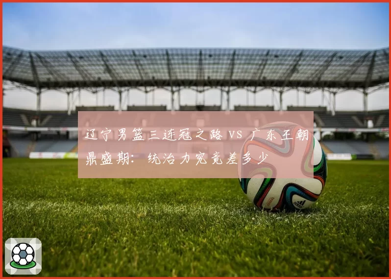 辽宁男篮三连冠之路 vs 广东王朝鼎盛期:统治力究竟差多少