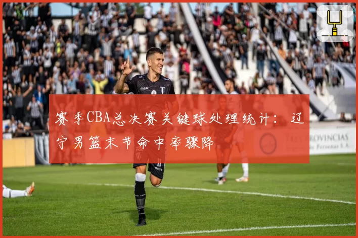 赛季CBA总决赛关键球处理统计:辽宁男篮末节命中率骤降