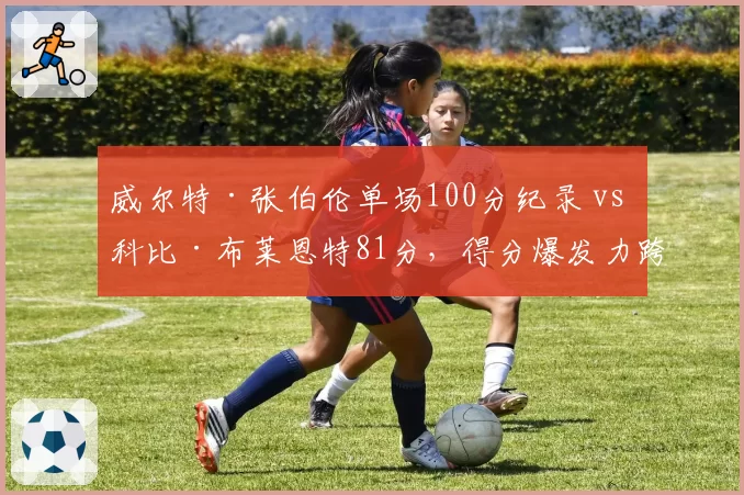 威尔特·张伯伦单场100分纪录 vs 科比·布莱恩特81分,得分爆发力跨越时空对比