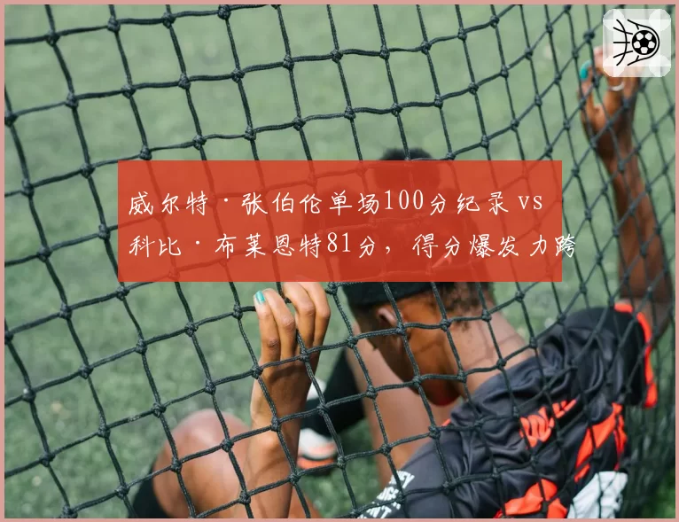 威尔特·张伯伦单场100分纪录 vs 科比·布莱恩特81分,得分爆发力跨越时空对比