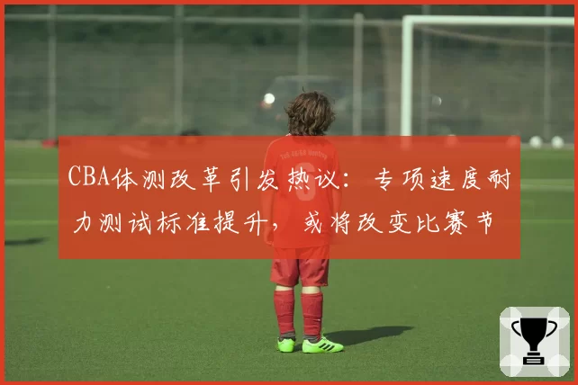 CBA体测改革引发热议:专项速度耐力测试标准提升,或将改变比赛节奏