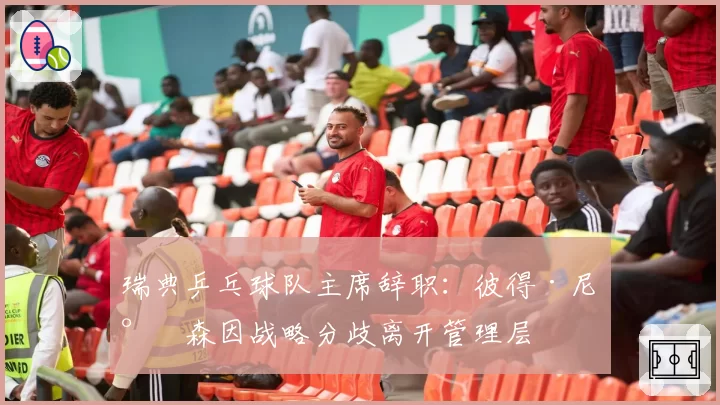 瑞典乒乓球队主席辞职:彼得·尼尔森因战略分歧离开管理层