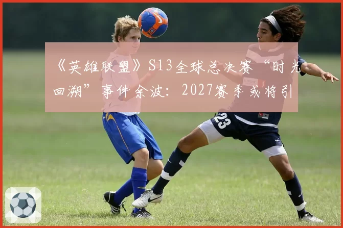 《英雄联盟》S13全球总决赛“时光回溯”事件余波：2027赛季或将引入“主教练挑战”制度