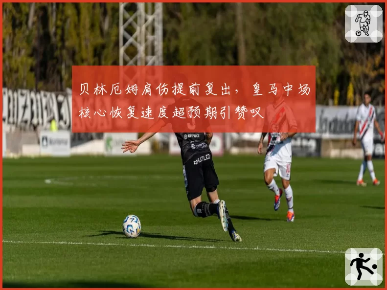 贝林厄姆肩伤提前复出，皇马中场核心恢复速度超预期引赞叹