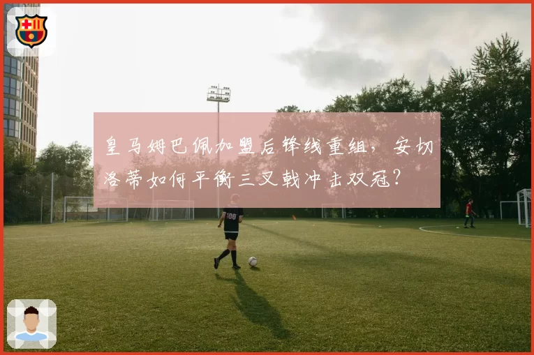 皇马姆巴佩加盟后锋线重组,安切洛蒂如何平衡三叉戟冲击双冠?