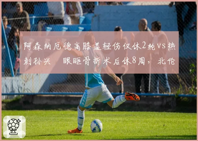 阿森纳厄德高膝盖轻伤仅休2轮vs热刺孙兴慜眼眶骨折术后休8周，北伦敦德比核心伤缺时间悬殊
