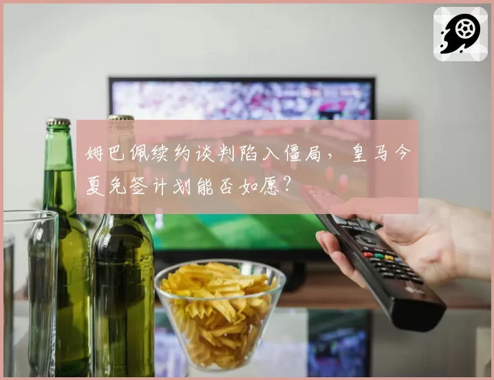 姆巴佩续约谈判陷入僵局,皇马今夏免签计划能否如愿?