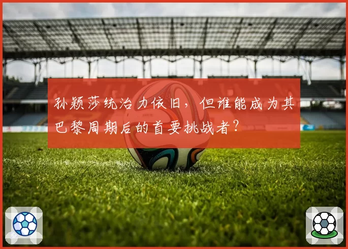 孙颖莎统治力依旧,但谁能成为其巴黎周期后的首要挑战者?