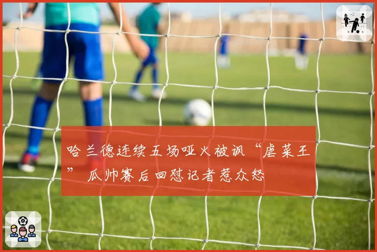 哈兰德连续五场哑火被讽“虐菜王” 瓜帅赛后回怼记者惹众怒