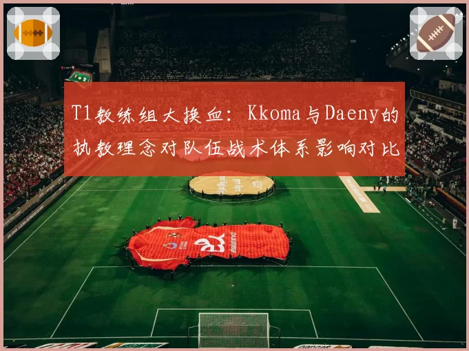T1教练组大换血：Kkoma与Daeny的执教理念对队伍战术体系影响对比