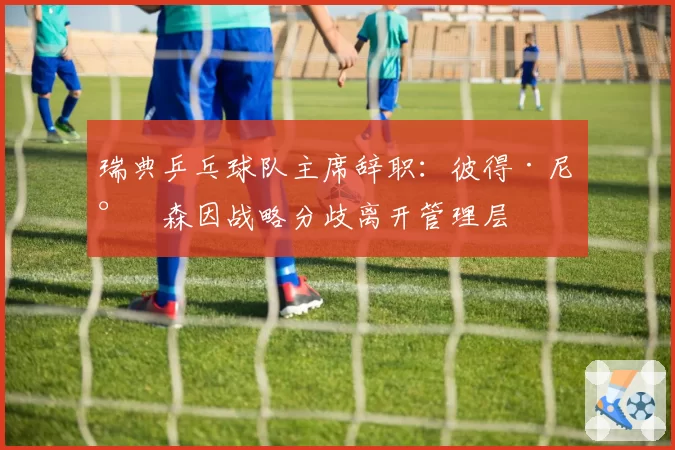 瑞典乒乓球队主席辞职:彼得·尼尔森因战略分歧离开管理层