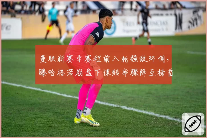 曼联新赛季赛程前八轮强敌环伺，滕哈格若崩盘下课赔率骤降至榜首