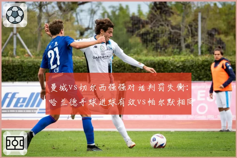 曼城vs切尔西强强对话判罚失衡:哈兰德手球进球有效vs帕尔默相同动作被吹,英超VAR公信力再受拷问__br_
