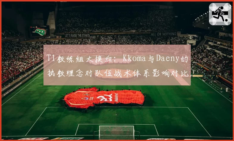 T1教练组大换血：Kkoma与Daeny的执教理念对队伍战术体系影响对比