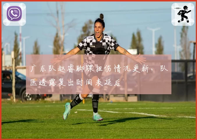 广东队赵睿脚踝扭伤情况更新，队医透露复出时间表延后