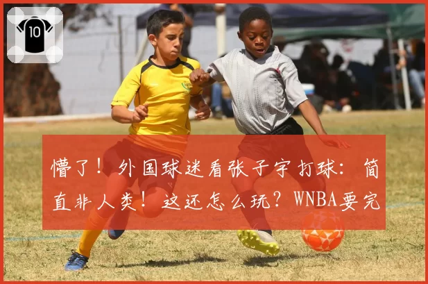 懵了！外国球迷看张子宇打球：简直非人类！这还怎么玩？WNBA要完