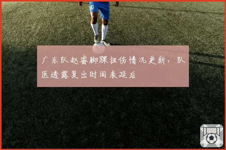 广东队赵睿脚踝扭伤情况更新，队医透露复出时间表延后