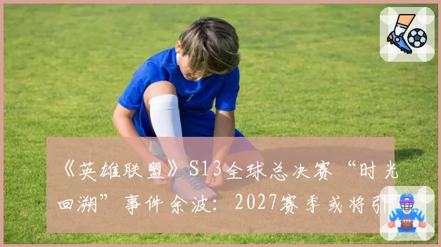 《英雄联盟》S13全球总决赛“时光回溯”事件余波：2027赛季或将引入“主教练挑战”制度