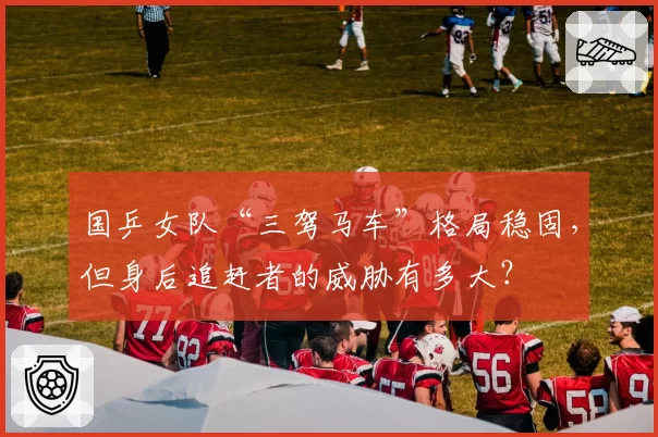 国乒女队“三驾马车”格局稳固，但身后追赶者的威胁有多大？