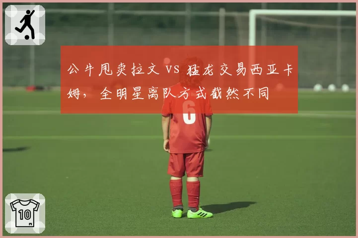 公牛甩卖拉文 vs 猛龙交易西亚卡姆,全明星离队方式截然不同