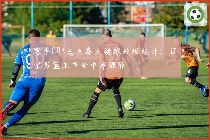 赛季CBA总决赛关键球处理统计:辽宁男篮末节命中率骤降