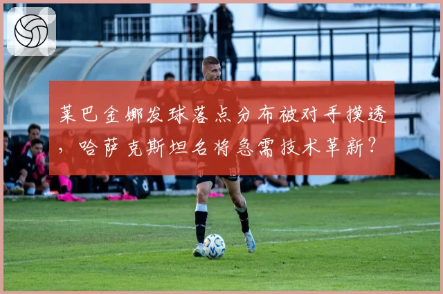 莱巴金娜发球落点分布被对手摸透，哈萨克斯坦名将急需技术革新？