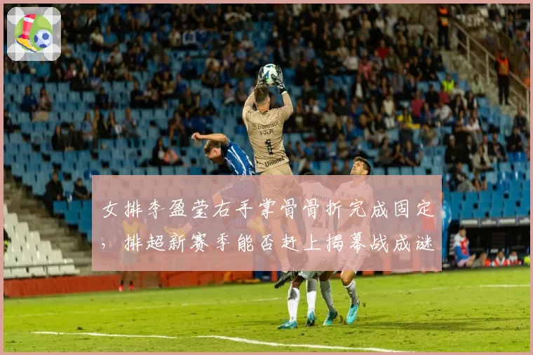 女排李盈莹右手掌骨骨折完成固定,排超新赛季能否赶上揭幕战成谜