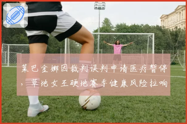 莱巴金娜因裁判误判申请医疗暂停，草地女王硬地赛季健康风险拉响警报