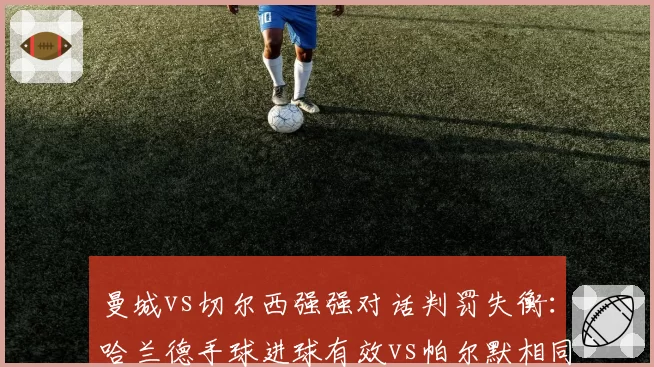 曼城vs切尔西强强对话判罚失衡：哈兰德手球进球有效vs帕尔默相同动作被吹，英超VAR公信力再受拷问__br_