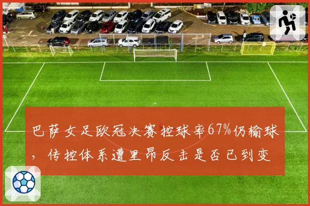 巴萨女足欧冠决赛控球率67%仍输球,传控体系遭里昂反击是否已到变革时刻?