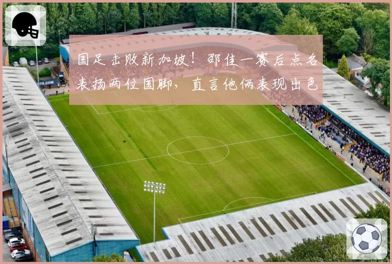 国足击败新加坡!邵佳一赛后点名表扬两位国脚,直言他俩表现出色