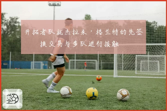 开拓者队就杰拉米·格兰特的先签后换交易与多队进行接触