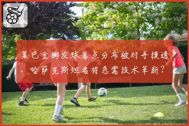 莱巴金娜发球落点分布被对手摸透，哈萨克斯坦名将急需技术革新？