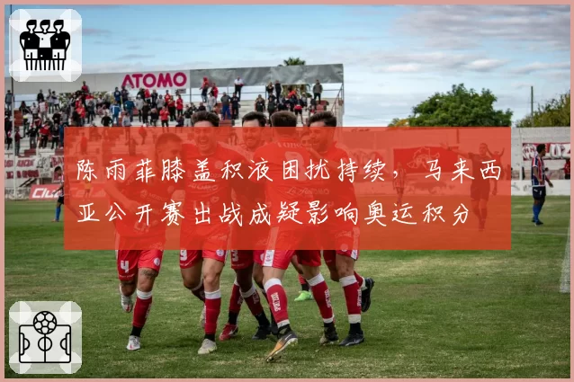 陈雨菲膝盖积液困扰持续,马来西亚公开赛出战成疑影响奥运积分