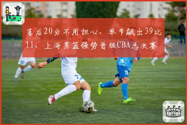 落后20分不用担心，单节飙出39比11，上海男篮强势晋级CBA总决赛