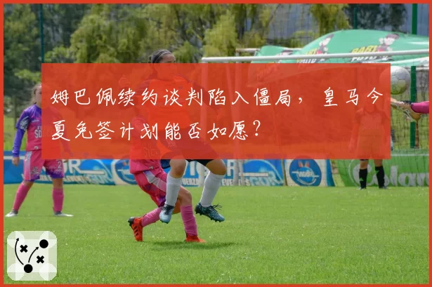 姆巴佩续约谈判陷入僵局,皇马今夏免签计划能否如愿?