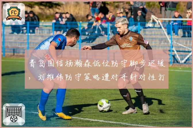 青岛国信杨瀚森低位防守脚步迟缓,刘维伟防守策略遭对手针对性打击