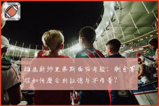 雄鹿新帅里弗斯面临考验:剩余赛程如何磨合利拉德与字母哥?