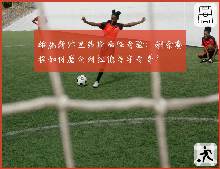 雄鹿新帅里弗斯面临考验:剩余赛程如何磨合利拉德与字母哥?