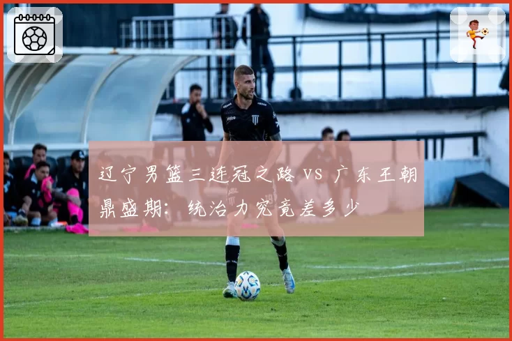 辽宁男篮三连冠之路 vs 广东王朝鼎盛期:统治力究竟差多少