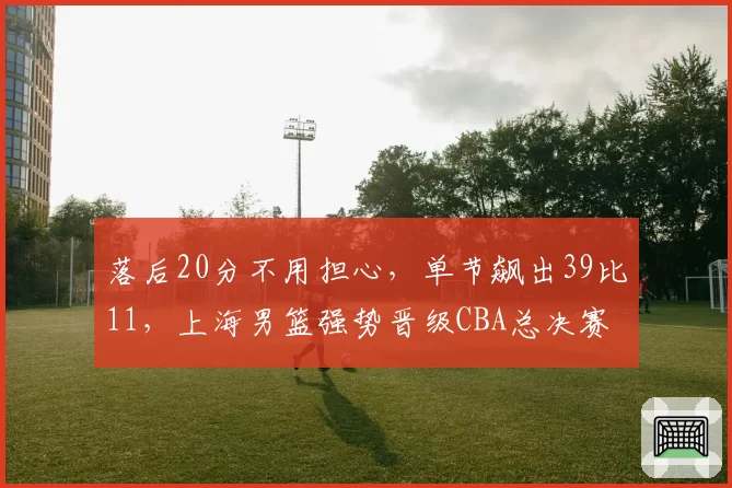 落后20分不用担心，单节飙出39比11，上海男篮强势晋级CBA总决赛