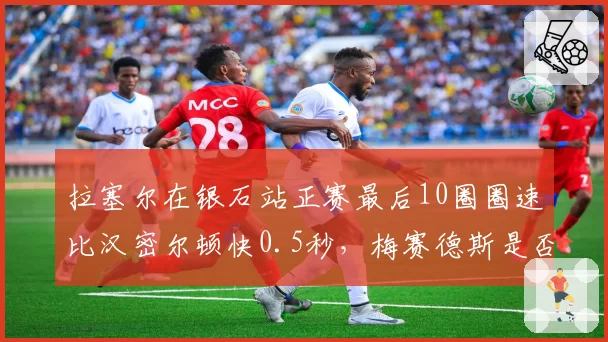 拉塞尔在银石站正赛最后10圈圈速比汉密尔顿快0.5秒,梅赛德斯是否选错核心?