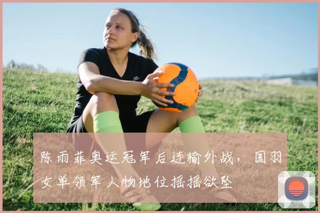 陈雨菲奥运冠军后连输外战,国羽女单领军人物地位摇摇欲坠