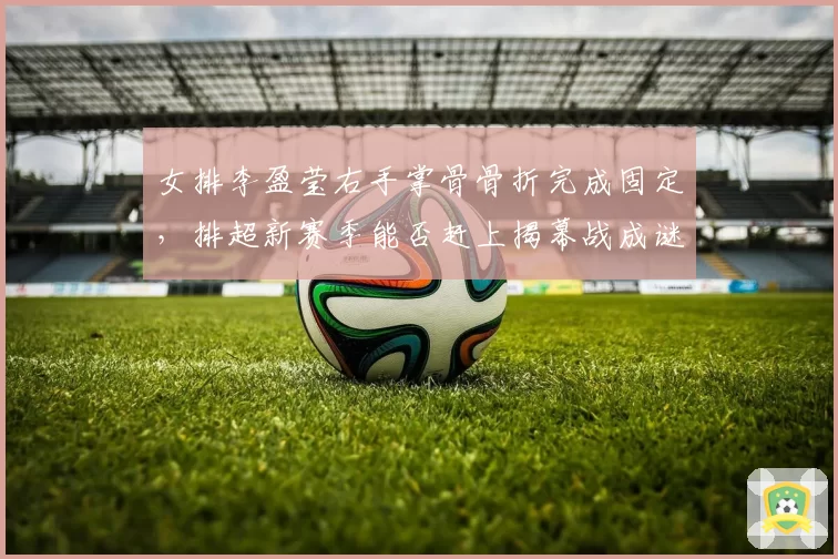 女排李盈莹右手掌骨骨折完成固定,排超新赛季能否赶上揭幕战成谜