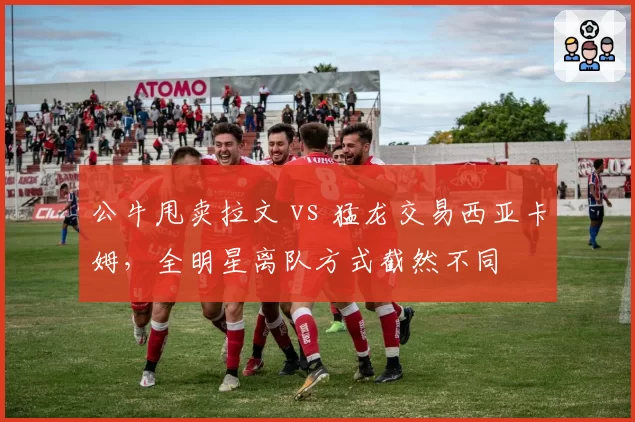 公牛甩卖拉文 vs 猛龙交易西亚卡姆,全明星离队方式截然不同