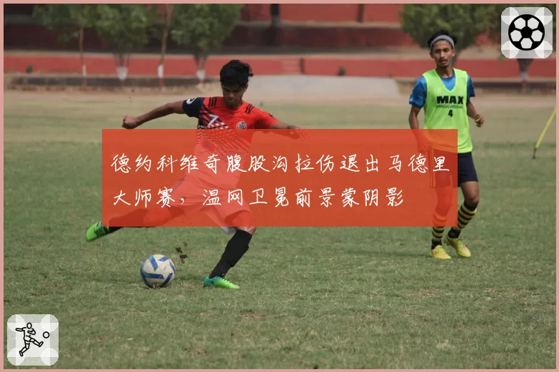 德约科维奇腹股沟拉伤退出马德里大师赛,温网卫冕前景蒙阴影