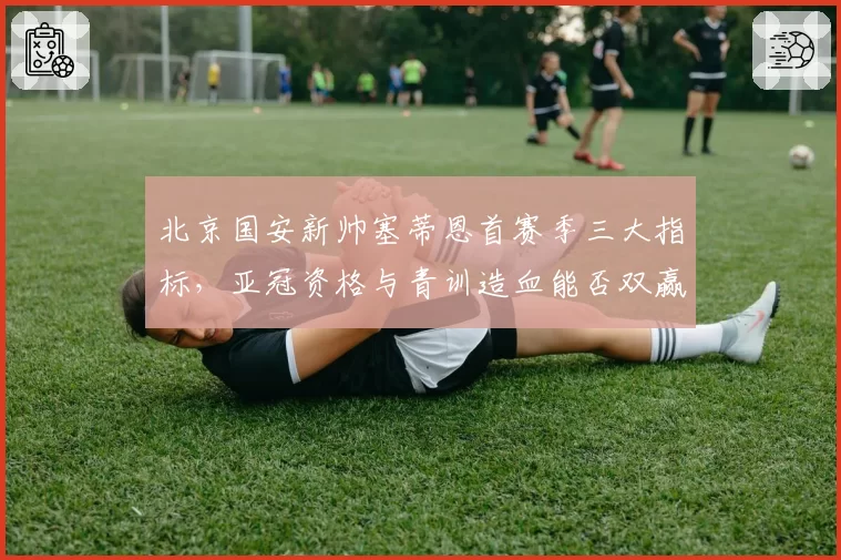 北京国安新帅塞蒂恩首赛季三大指标,亚冠资格与青训造血能否双赢